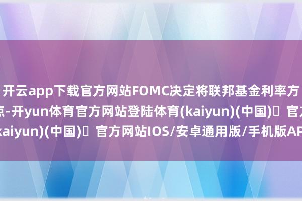 开云app下载官方网站FOMC决定将联邦基金利率方针区间上调25个基点-开yun体育官方网站登陆体育(kaiyun)(中国)❥官方网站IOS/安卓通用版/手机版APP