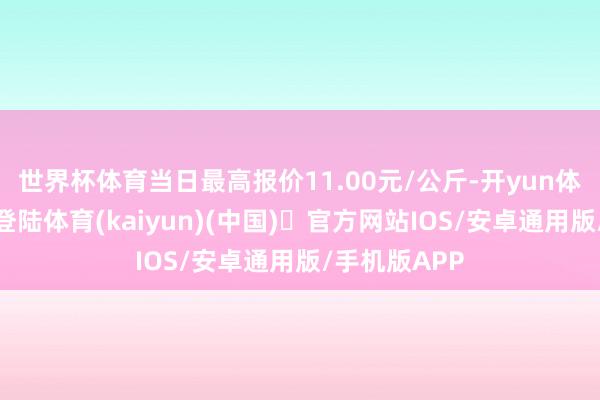 世界杯体育当日最高报价11.00元/公斤-开yun体育官方网站登陆体育(kaiyun)(中国)❥官方网站IOS/安卓通用版/手机版APP
