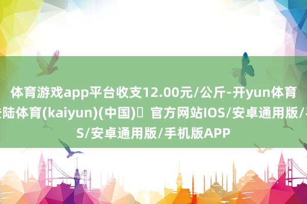 体育游戏app平台收支12.00元/公斤-开yun体育官方网站登陆体育(kaiyun)(中国)❥官方网站IOS/安卓通用版/手机版APP