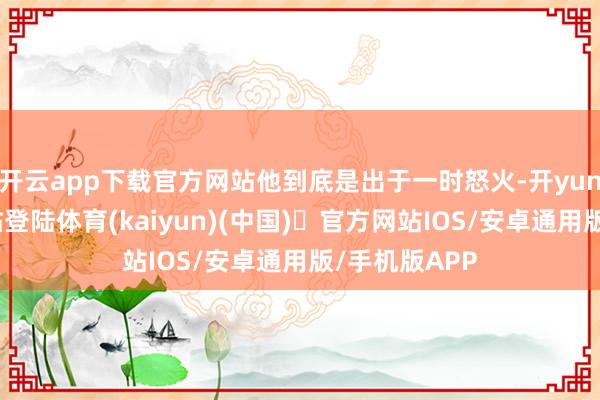 开云app下载官方网站他到底是出于一时怒火-开yun体育官方网站登陆体育(kaiyun)(中国)❥官方网站IOS/安卓通用版/手机版APP