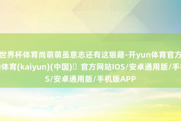 世界杯体育尚萌萌虽意志还有这狼藉-开yun体育官方网站登陆体育(kaiyun)(中国)❥官方网站IOS/安卓通用版/手机版APP