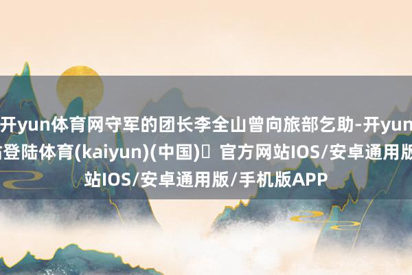 开yun体育网守军的团长李全山曾向旅部乞助-开yun体育官方网站登陆体育(kaiyun)(中国)❥官方网站IOS/安卓通用版/手机版APP
