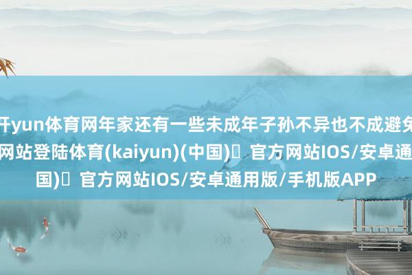 开yun体育网年家还有一些未成年子孙不异也不成避免-开yun体育官方网站登陆体育(kaiyun)(中国)❥官方网站IOS/安卓通用版/手机版APP