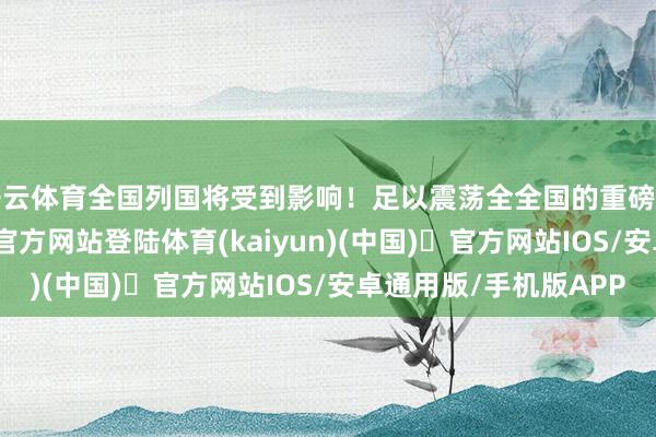 开云体育全国列国将受到影响！足以震荡全全国的重磅音信来了-开yun体育官方网站登陆体育(kaiyun)(中国)❥官方网站IOS/安卓通用版/手机版APP