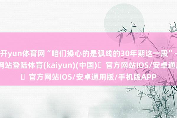 开yun体育网“咱们操心的是弧线的30年期这一段”-开yun体育官方网站登陆体育(kaiyun)(中国)❥官方网站IOS/安卓通用版/手机版APP