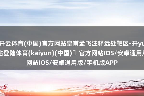 开云体育(中国)官方网站皇甫孟飞注释远处靶区-开yun体育官方网站登陆体育(kaiyun)(中国)❥官方网站IOS/安卓通用版/手机版APP
