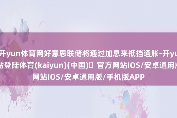 开yun体育网好意思联储将通过加息来抵挡通胀-开yun体育官方网站登陆体育(kaiyun)(中国)❥官方网站IOS/安卓通用版/手机版APP