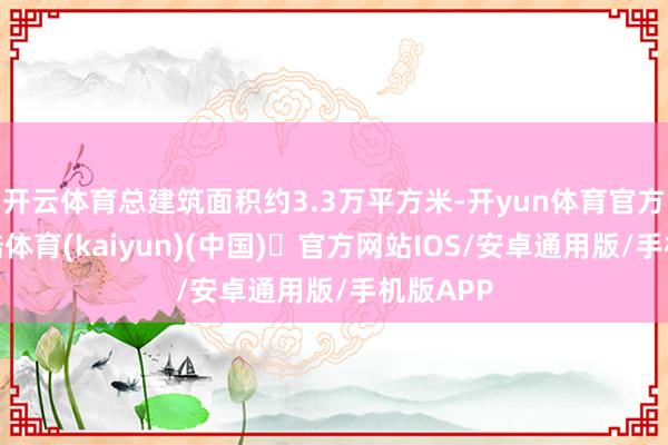 开云体育总建筑面积约3.3万平方米-开yun体育官方网站登陆体育(kaiyun)(中国)❥官方网站IOS/安卓通用版/手机版APP