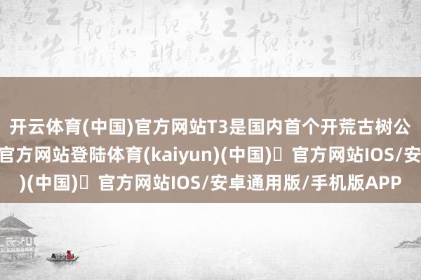 开云体育(中国)官方网站　　T3是国内首个开荒古树公园的机场-开yun体育官方网站登陆体育(kaiyun)(中国)❥官方网站IOS/安卓通用版/手机版APP
