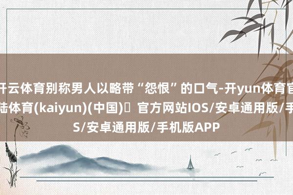 开云体育别称男人以略带“怨恨”的口气-开yun体育官方网站登陆体育(kaiyun)(中国)❥官方网站IOS/安卓通用版/手机版APP