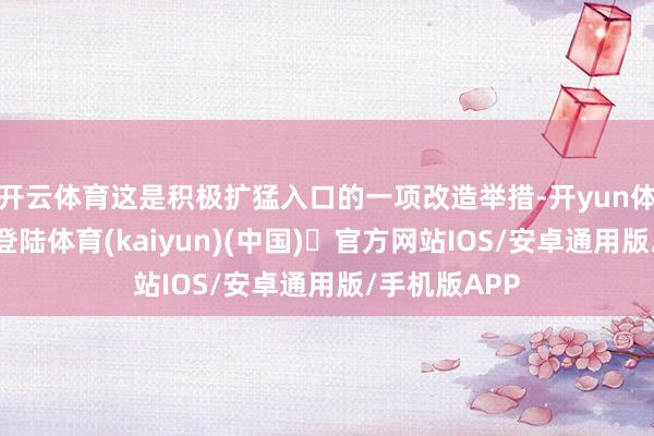 开云体育这是积极扩猛入口的一项改造举措-开yun体育官方网站登陆体育(kaiyun)(中国)❥官方网站IOS/安卓通用版/手机版APP