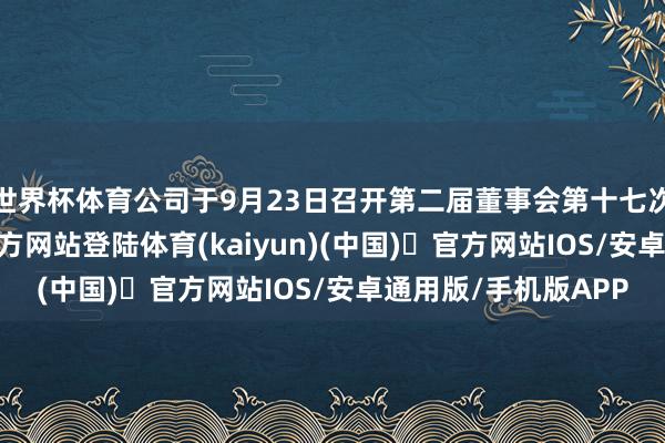 世界杯体育公司于9月23日召开第二届董事会第十七次会议-开yun体育官方网站登陆体育(kaiyun)(中国)❥官方网站IOS/安卓通用版/手机版APP