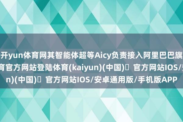 开yun体育网其智能体超等Aicy负责接入阿里巴巴旗下千问办公-开yun体育官方网站登陆体育(kaiyun)(中国)❥官方网站IOS/安卓通用版/手机版APP
